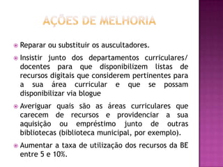    Reparar ou substituir os auscultadores.
   Insistir junto dos departamentos curriculares/
    docentes para que disponibilizem listas de
    recursos digitais que considerem pertinentes para
    a sua área curricular e que se possam
    disponibilizar via blogue
   Averiguar quais são as áreas curriculares que
    carecem de recursos e providenciar a sua
    aquisição ou empréstimo junto de outras
    bibliotecas (biblioteca municipal, por exemplo).
   Aumentar a taxa de utilização dos recursos da BE
    entre 5 e 10%.
 