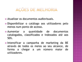    Atualizar os documentos audiovisuais.
   Disponibilizar o catálogo aos utilizadores pelo
    menos num ponto de acesso.
   Aumentar a quantidade de documentos
    catalogados, classificados e indexados até aos
    50%.
   Intensificar a campanha de marketing da BE
    através de todos os meios ao seu alcance, de
    forma a chegar a um número maior de
    utilizadores.
 
