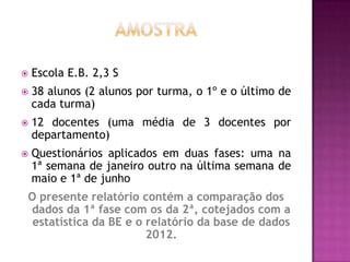    Escola E.B. 2,3 S
   38 alunos (2 alunos por turma, o 1º e o último de
    cada turma)
   12 docentes (uma média de 3 docentes por
    departamento)
   Questionários aplicados em duas fases: uma na
    1ª semana de janeiro outro na última semana de
    maio e 1ª de junho
O presente relatório contém a comparação dos
dados da 1ª fase com os da 2ª, cotejados com a
 estatística da BE e o relatório da base de dados
                       2012.
 