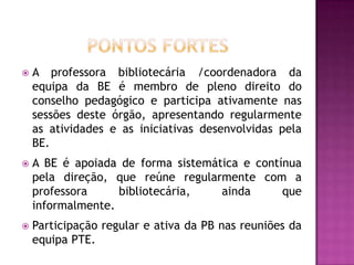    A professora bibliotecária /coordenadora da
    equipa da BE é membro de pleno direito do
    conselho pedagógico e participa ativamente nas
    sessões deste órgão, apresentando regularmente
    as atividades e as iniciativas desenvolvidas pela
    BE.
   A BE é apoiada de forma sistemática e contínua
    pela direção, que reúne regularmente com a
    professora     bibliotecária,   ainda      que
    informalmente.
   Participação regular e ativa da PB nas reuniões da
    equipa PTE.
 