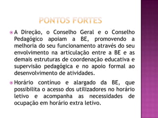 A Direção, o Conselho Geral e o Conselho
 Pedagógico apoiam a BE, promovendo a
 melhoria do seu funcionamento através do seu
 envolvimento na articulação entre a BE e as
 demais estruturas de coordenação educativa e
 supervisão pedagógica e no apoio formal ao
 desenvolvimento de atividades.
 Horário  contínuo e alargado da BE, que
 possibilita o acesso dos utilizadores no horário
 letivo e acompanha as necessidades de
 ocupação em horário extra letivo.
 