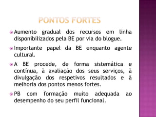  Aumento    gradual dos recursos em linha
 disponibilizados pela BE por via do blogue.
 Importante   papel da BE enquanto agente
 cultural.
A  BE procede, de forma sistemática e
 contínua, à avaliação dos seus serviços, à
 divulgação dos respetivos resultados e à
 melhoria dos pontos menos fortes.
 PB com formação muito adequada         ao
 desempenho do seu perfil funcional.
 