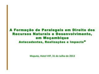 A Formação de Paralegais em Direito dos
Recursos Naturais e Desenvolvimento,
em Moçambique
Antecedentes, Realizações e Impacto”
Maputo, Hotel VIP, 31 de Julho de 2013
 