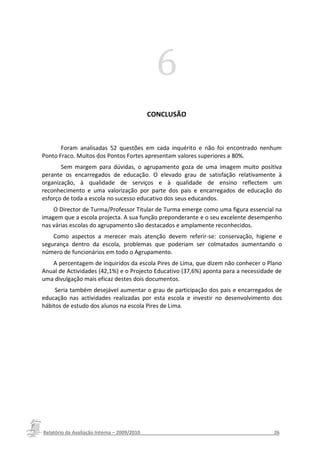 6
                                         CONCLUSÃO



       Foram analisadas 52 questões em cada inquérito e não foi encontrado nenhum
Ponto Fraco. Muitos dos Pontos Fortes apresentam valores superiores a 80%.
       Sem margem para dúvidas, o agrupamento goza de uma imagem muito positiva
perante os encarregados de educação. O elevado grau de satisfação relativamente à
organização, à qualidade de serviços e à qualidade de ensino reflectem um
reconhecimento e uma valorização por parte dos pais e encarregados de educação do
esforço de toda a escola no sucesso educativo dos seus educandos.
    O Director de Turma/Professor Titular de Turma emerge como uma figura essencial na
imagem que a escola projecta. A sua função preponderante e o seu excelente desempenho
nas várias escolas do agrupamento são destacados e amplamente reconhecidos.
    Como aspectos a merecer mais atenção devem referir-se: conservação, higiene e
segurança dentro da escola, problemas que poderiam ser colmatados aumentando o
número de funcionários em todo o Agrupamento.
   A percentagem de inquiridos da escola Pires de Lima, que dizem não conhecer o Plano
Anual de Actividades (42,1%) e o Projecto Educativo (37,6%) aponta para a necessidade de
uma divulgação mais eficaz destes dois documentos.
     Seria também desejável aumentar o grau de participação dos pais e encarregados de
educação nas actividades realizadas por esta escola e investir no desenvolvimento dos
hábitos de estudo dos alunos na escola Pires de Lima.




Relatório da Avaliação Interna – 2009/2010__________________________________________________26
 