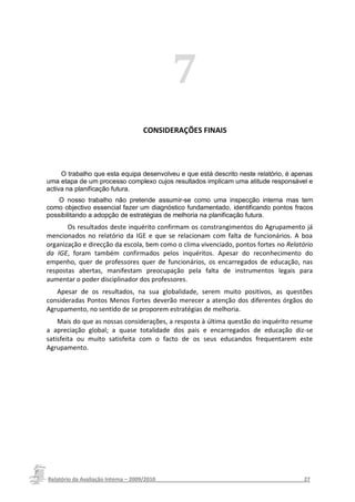 7
                                  CONSIDERAÇÕES FINAIS




     O trabalho que esta equipa desenvolveu e que está descrito neste relatório, é apenas
uma etapa de um processo complexo cujos resultados implicam uma atitude responsável e
activa na planificação futura.
    O nosso trabalho não pretende assumir-se como uma inspecção interna mas tem
como objectivo essencial fazer um diagnóstico fundamentado, identificando pontos fracos
possibilitando a adopção de estratégias de melhoria na planificação futura.
       Os resultados deste inquérito confirmam os constrangimentos do Agrupamento já
mencionados no relatório da IGE e que se relacionam com falta de funcionários. A boa
organização e direcção da escola, bem como o clima vivenciado, pontos fortes no Relatório
da IGE, foram também confirmados pelos inquéritos. Apesar do reconhecimento do
empenho, quer de professores quer de funcionários, os encarregados de educação, nas
respostas abertas, manifestam preocupação pela falta de instrumentos legais para
aumentar o poder disciplinador dos professores.
   Apesar de os resultados, na sua globalidade, serem muito positivos, as questões
consideradas Pontos Menos Fortes deverão merecer a atenção dos diferentes órgãos do
Agrupamento, no sentido de se proporem estratégias de melhoria.
    Mais do que as nossas considerações, a resposta à última questão do inquérito resume
a apreciação global; a quase totalidade dos pais e encarregados de educação diz-se
satisfeita ou muito satisfeita com o facto de os seus educandos frequentarem este
Agrupamento.




Relatório da Avaliação Interna – 2009/2010__________________________________________________27
 