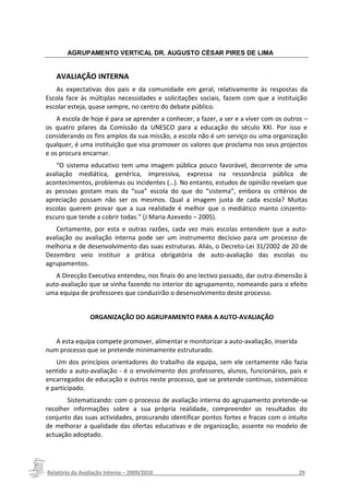 AGRUPAMENTO VERTICAL DR. AUGUSTO CÉSAR PIRES DE LIMA


   AVALIAÇÃO INTERNA
   As expectativas dos pais e da comunidade em geral, relativamente às respostas da
Escola face às múltiplas necessidades e solicitações sociais, fazem com que a instituição
escolar esteja, quase sempre, no centro do debate público.
    A escola de hoje é para se aprender a conhecer, a fazer, a ser e a viver com os outros –
os quatro pilares da Comissão da UNESCO para a educação do século XXI. Por isso e
considerando os fins amplos da sua missão, a escola não é um serviço ou uma organização
qualquer, é uma instituição que visa promover os valores que proclama nos seus projectos
e os procura encarnar.
   “O sistema educativo tem uma imagem pública pouco favorável, decorrente de uma
avaliação mediática, genérica, impressiva, expressa na ressonância pública de
acontecimentos, problemas ou incidentes (…). No entanto, estudos de opinião revelam que
as pessoas gostam mais da “sua” escola do que do “sistema”, embora os critérios de
apreciação possam não ser os mesmos. Qual a imagem justa de cada escola? Muitas
escolas querem provar que a sua realidade é melhor que o mediático manto cinzento-
escuro que tende a cobrir todas.” (J Maria Azevedo – 2005).
   Certamente, por esta e outras razões, cada vez mais escolas entendem que a auto-
avaliação ou avaliação interna pode ser um instrumento decisivo para um processo de
melhoria e de desenvolvimento das suas estruturas. Aliás, o Decreto-Lei 31/2002 de 20 de
Dezembro veio instituir a prática obrigatória de auto-avaliação das escolas ou
agrupamentos.
   A Direcção Executiva entendeu, nos finais do ano lectivo passado, dar outra dimensão à
auto-avaliação que se vinha fazendo no interior do agrupamento, nomeando para o efeito
uma equipa de professores que conduzirão o desenvolvimento deste processo.


               ORGANIZAÇÃO DO AGRUPAMENTO PARA A AUTO-AVALIAÇÃO


   A esta equipa compete promover, alimentar e monitorizar a auto-avaliação, inserida
num processo que se pretende minimamente estruturado.
    Um dos princípios orientadores do trabalho da equipa, sem ele certamente não fazia
sentido a auto-avaliação - é o envolvimento dos professores, alunos, funcionários, pais e
encarregados de educação e outros neste processo, que se pretende contínuo, sistemático
e participado.
       Sistematizando: com o processo de avaliação interna do agrupamento pretende-se
recolher informações sobre a sua própria realidade, compreender os resultados do
conjunto das suas actividades, procurando identificar pontos fortes e fracos com o intuito
de melhorar a qualidade das ofertas educativas e de organização, assente no modelo de
actuação adoptado.




Relatório da Avaliação Interna – 2009/2010__________________________________________________29
 