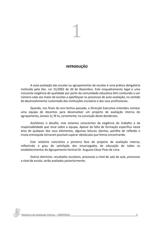 11               1




                                   INTRODUÇÃO




        A auto-avaliação das escolas ou agrupamentos de escolas é uma prática obrigatória
instituída pelo Dec. Lei 31/2002 de 20 de Dezembro. Este enquadramento legal e uma
crescente exigência de qualidade por parte da comunidade educativa têm conduzido a um
número cada vez maior de escolas a aperfeiçoar os processos de auto-avaliação, no sentido
do desenvolvimento sustentado das instituições escolares e dos seus profissionais.

      Quando, nos finais do ano lectivo passado, a Direcção Executiva entendeu nomear
uma equipa de docentes para desenvolver um projecto de avaliação interna do
agrupamento, (anexo 1), fê-lo, certamente, na convicção deste desiderato.

       Aceitámos o desafio, mas estamos conscientes da exigência do trabalho e da
responsabilidade que recai sobre a equipa. Apesar da falta de formação específica nesta
área de qualquer dos seus elementos, algumas leituras atentas, partilha de reflexão e
muita entreajuda tornaram possível superar obstáculos que fomos encontrando.

        Este relatório concretiza a primeira fase do projecto de avaliação interna,
reflectindo o grau de satisfação dos encarregados de educação de todos os
estabelecimentos do Agrupamento Vertical Dr. Augusto César Pires de Lima.

        Outros domínios: resultados escolares, processos a nível de sala de aula, processos
a nível de escola, serão avaliados posteriormente.




Relatório da Avaliação Interna – 2009/2010__________________________________________________3
 