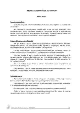 ABORDAGENS POSSÍVEIS AO MODELO


                                          RESULTADOS


Resultados escolares
    - Os alunos atingiram um nível satisfatório na maioria das disciplinas no final do ciclo
de estudos?
    - Por comparação com resultados obtidos pelos alunos em ciclos anteriores, a sua
progressão nesta escola é superior, inferior ou corresponde ao que se esperava? Em
termos do sucesso escolar, a escola reduz ou aumenta a diferença entre alunos com
resultados fracos e com bons resultados? E entre rapazes e raparigas?


Desenvolvimento pessoal e social
    - Em que medida é que a escola consegue promover o desenvolvimento de certas
competências sociais, tais como sociabilidade, espírito de cooperação, atitudes cívicas,
respeito pelos outros, espírito de solidariedade e de equidade?
    - Em que medida é que a escola consegue formar indivíduos autónomos, capazes de
enfrentarem o futuro de forma positiva e criativa e com um forte carácter moral?
    - Em que medida é que a escola consegue promover o desenvolvimento de
competências de natureza não académica, tais como as capacidades de trabalhar em
equipa, de resolução de problemas, de lidar com a complexidade de saber comunicar, de
ter iniciativa e inovar?
   - Em que medida é que todos os alunos desenvolvem estas competências ou
capacidades de forma igual?
   - Em que medida é que os valores e os objectivos do desenvolvimento pessoal e social
dos alunos são discutidos e acordados por todos os professores?


Saídas dos alunos
   - No final da escolaridade os alunos conseguem ter acesso a saídas adequadas em
termos de formação, trabalho adequado ou prosseguimento de estudos?
    - Em que medida é que essas saídas são as mais adequadas às capacidades académicas
e ao desenvolvimento pessoal dos alunos?
    - Em que medida é que a escola conseguiu preparar os alunos para essas saídas?
    - Todos os alunos com as mesmas capacidades académicas têm acesso às mesmas
saídas, independentemente de género, classe social e etnia?




Relatório da Avaliação Interna – 2009/2010__________________________________________________31
 