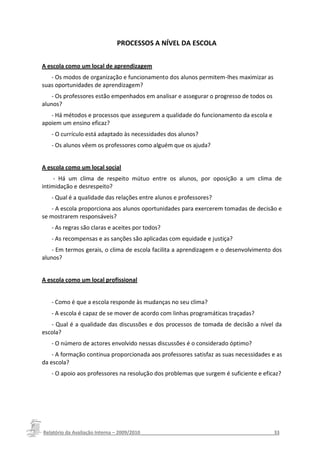 PROCESSOS A NÍVEL DA ESCOLA


A escola como um local de aprendizagem
   - Os modos de organização e funcionamento dos alunos permitem-lhes maximizar as
suas oportunidades de aprendizagem?
    - Os professores estão empenhados em analisar e assegurar o progresso de todos os
alunos?
   - Há métodos e processos que assegurem a qualidade do funcionamento da escola e
apoiem um ensino eficaz?
   - O currículo está adaptado às necessidades dos alunos?
   - Os alunos vêem os professores como alguém que os ajuda?


A escola como um local social
     - Há um clima de respeito mútuo entre os alunos, por oposição a um clima de
intimidação e desrespeito?
   - Qual é a qualidade das relações entre alunos e professores?
   - A escola proporciona aos alunos oportunidades para exercerem tomadas de decisão e
se mostrarem responsáveis?
   - As regras são claras e aceites por todos?
   - As recompensas e as sanções são aplicadas com equidade e justiça?
    - Em termos gerais, o clima de escola facilita a aprendizagem e o desenvolvimento dos
alunos?


A escola como um local profissional


   - Como é que a escola responde às mudanças no seu clima?
   - A escola é capaz de se mover de acordo com linhas programáticas traçadas?
   - Qual é a qualidade das discussões e dos processos de tomada de decisão a nível da
escola?
   - O número de actores envolvido nessas discussões é o considerado óptimo?
    - A formação continua proporcionada aos professores satisfaz as suas necessidades e as
da escola?
   - O apoio aos professores na resolução dos problemas que surgem é suficiente e eficaz?




Relatório da Avaliação Interna – 2009/2010__________________________________________________33
 