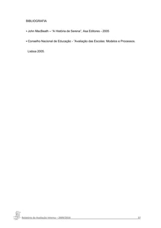BIBLIOGRAFIA


   ▪ John MacBeath – “A História de Serena”, Asa Editores - 2005


   ▪ Conselho Nacional de Educação - ”Avaliação das Escolas: Modelos e Processos.


    Lisboa 2005.




Relatório da Avaliação Interna – 2009/2010__________________________________________________37
 