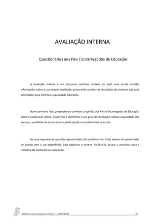 AVALIAÇÃO INTERNA

               Questionários aos Pais / Encarregados de Educação




       A avaliação interna é um processo contínuo através do qual uma escola recolhe
informações sobre a sua própria realidade, procurando analisar os resultados do conjunto das suas
actividades para melhorar a qualidade educativa.




       Numa primeira fase, pretendemos conhecer a opinião dos Pais e Encarregados de Educação
sobre a escola que somos. Ajude-nos a identificar o seu grau de satisfação relativo à qualidade dos
serviços, qualidade de ensino e à sua participação e envolvimento na escola.




       As suas respostas às questões apresentadas são confidenciais. Estas devem ser ponderadas
de acordo com a sua experiência. Seja objectivo e sincero. Ao fazê-lo, estará a contribuir para a
melhoria da escola do seu educando.




Relatório da Avaliação Interna – 2009/2010__________________________________________________41
 