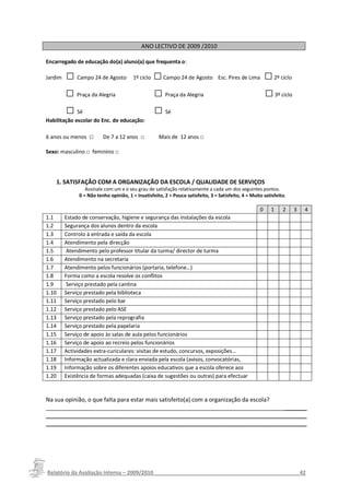 ANO LECTIVO DE 2009 /2010

Encarregado de educação do(a) aluno(a) que frequenta o: NCARREGADO DE EDUCAÇÃO
               INFORMAÇÃO DE ENQUADRAMENTO DO

Jardim   □ Campo 24 de Agosto            1º ciclo   □ Campo 24 de Agosto          Esc. Pires de Lima      □ 2º ciclo
         □ Praça da Alegria                         □ Praça da Alegria                                    □ 3º ciclo
         □ Sé                                       □ Sé
Habilitação escolar do Enc. de educação:

6 anos ou menos □         De 7 a 12 anos □           Mais de 12 anos □

Sexo: masculino □ feminino □




    1. SATISFAÇÃO COM A ORGANIZAÇÃO DA ESCOLA / QUALIDADE DE SERVIÇOS
                  Assinale com um x o seu grau de satisfação relativamente a cada um dos seguintes pontos.
               0 = Não tenho opinião, 1 = Insatisfeito, 2 = Pouco satisfeito, 3 = Satisfeito, 4 = Muito satisfeito.

                                                                                                      0     1    2     3   4
1.1      Estado de conservação, higiene e segurança das instalações da escola
1.2      Segurança dos alunos dentro da escola
1.3      Controlo à entrada e saída da escola
1.4      Atendimento pela direcção
1.5       Atendimento pelo professor titular da turma/ director de turma
1.6      Atendimento na secretaria
1.7      Atendimento pelos funcionários (portaria, telefone…)
1.8      Forma como a escola resolve os conflitos
1.9       Serviço prestado pela cantina
1.10     Serviço prestado pela biblioteca
1.11     Serviço prestado pelo bar
1.12     Serviço prestado pelo ASE
1.13     Serviço prestado pela reprografia
1.14     Serviço prestado pela papelaria
1.15     Serviço de apoio às salas de aula pelos funcionários
1.16     Serviço de apoio ao recreio pelos funcionários
1.17     Actividades extra-curiculares: visitas de estudo, concursos, exposições…
1.18     Informação actualizada e clara enviada pela escola (avisos, convocatórias,
1.19     actividades…)
         Informação sobre os diferentes apoios educativos que a escola oferece aos
1.20     alunos com dificuldades.
         Existência de formas adequadas (caixa de sugestões ou outras) para efectuar
         reclamações ou sugestões sobre a sua organização

Na sua opinião, o que falta para estar mais satisfeito(a) com a organização da escola?
_________________________________________________________________________________
_________________________________________________________________________________
_________________________________________________________________________________




Relatório da Avaliação Interna – 2009/2010__________________________________________________42
 