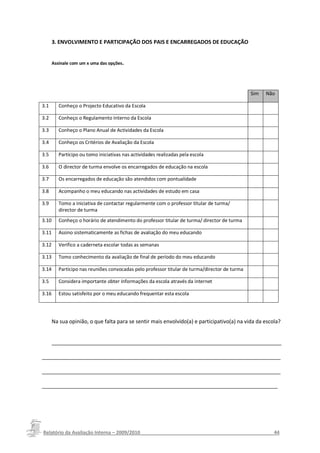 3. ENVOLVIMENTO E PARTICIPAÇÃO DOS PAIS E ENCARREGADOS DE EDUCAÇÃO


       Assinale com um x uma das opções.




                                                                                                Sim   Não

3.1       Conheço o Projecto Educativo da Escola

3.2       Conheço o Regulamento Interno da Escola

3.3       Conheço o Plano Anual de Actividades da Escola

3.4       Conheço os Critérios de Avaliação da Escola

3.5       Participo ou tomo iniciativas nas actividades realizadas pela escola

3.6       O director de turma envolve os encarregados de educação na escola

3.7       Os encarregados de educação são atendidos com pontualidade

3.8       Acompanho o meu educando nas actividades de estudo em casa

3.9       Tomo a iniciativa de contactar regularmente com o professor titular de turma/
          director de turma
3.10      Conheço o horário de atendimento do professor titular de turma/ director de turma

3.11      Assino sistematicamente as fichas de avaliação do meu educando

3.12      Verifico a caderneta escolar todas as semanas

3.13      Tomo conhecimento da avaliação de final de período do meu educando

3.14      Participo nas reuniões convocadas pelo professor titular de turma/director de turma

3.5       Considera importante obter informações da escola através da internet

3.16      Estou satisfeito por o meu educando frequentar esta escola




       Na sua opinião, o que falta para se sentir mais envolvido(a) e participativo(a) na vida da escola?


       ______________________________________________________________________________

_________________________________________________________________________________

_________________________________________________________________________________

________________________________________________________________________________




Relatório da Avaliação Interna – 2009/2010__________________________________________________44
 