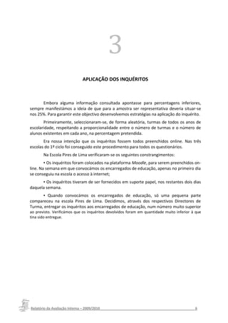 3
                            APLICAÇÃO DOS INQUÉRITOS



      Embora alguma informação consultada apontasse para percentagens inferiores,
sempre manifestámos a ideia de que para a amostra ser representativa deveria situar-se
nos 25%. Para garantir este objectivo desenvolvemos estratégias na aplicação do inquérito.
       Primeiramente, seleccionaram-se, de forma aleatória, turmas de todos os anos de
escolaridade, respeitando a proporcionalidade entre o número de turmas e o número de
alunos existentes em cada ano, na percentagem pretendida.
       Era nossa intenção que os inquéritos fossem todos preenchidos online. Nas três
escolas do 1º ciclo foi conseguido este procedimento para todos os questionários.
       Na Escola Pires de Lima verificaram-se os seguintes constrangimentos:
        ▪ Os inquéritos foram colocados na plataforma Moodle, para serem preenchidos on-
line. Na semana em que convocámos os encarregados de educação, apenas no primeiro dia
se conseguiu na escola o acesso à internet;
      ▪ Os inquéritos tiveram de ser fornecidos em suporte papel, nos restantes dois dias
daquela semana.
      ▪ Quando convocámos os encarregados de educação, só uma pequena parte
compareceu na escola Pires de Lima. Decidimos, através dos respectivos Directores de
Turma, entregar os inquéritos aos encarregados de educação, num número muito superior
ao previsto. Verificámos que os inquéritos devolvidos foram em quantidade muito inferior à que
tina sido entregue.




Relatório da Avaliação Interna – 2009/2010__________________________________________________6
 