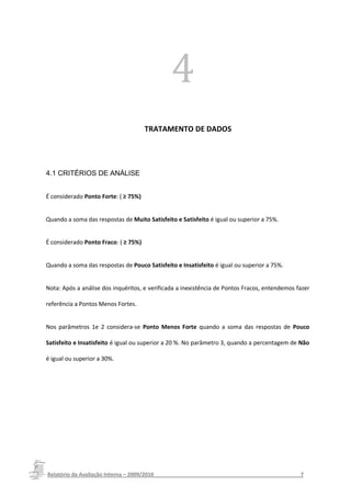 4
                                      TRATAMENTO DE DADOS




4.1 CRITÉRIOS DE ANÁLISE


É considerado Ponto Forte: ( ≥ 75%)


Quando a soma das respostas de Muito Satisfeito e Satisfeito é igual ou superior a 75%.


É considerado Ponto Fraco: ( ≥ 75%)


Quando a soma das respostas de Pouco Satisfeito e Insatisfeito é igual ou superior a 75%.


Nota: Após a análise dos inquéritos, e verificada a inexistência de Pontos Fracos, entendemos fazer

referência a Pontos Menos Fortes.


Nos parâmetros 1e 2 considera-se Ponto Menos Forte quando a soma das respostas de Pouco

Satisfeito e Insatisfeito é igual ou superior a 20 %. No parâmetro 3, quando a percentagem de Não

é igual ou superior a 30%.




Relatório da Avaliação Interna – 2009/2010__________________________________________________7
 