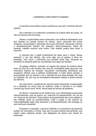 A MEMÓRIA COMO DIREITO HUMANO 
A memória como direito humano justifica-se, pois sem “memória não tem história”. 
Se a memória é um elemento constitutivo da própria ideia de justiça, se não há memória não há justiça. 
Desde a modernidade temos observado uma violência devastadora que tem deixado um grande número de vítimas, como: genocídio dos povos indígenas, escravização e dizimação dos povos africanos, holocausto, torturas e desaparecimento forçado nas ditaduras latino-americanas, tráfico de pessoas, trabalho escravo ente outros. Para realizar justiça deve haver a memória. 
A memória tem o papel fundamental de trazer para o nosso “tempo presente” a dor das vítimas, não como algo que já passou e deva ser perdoado, mas como o sofrimento que persiste ainda hoje. Esquecer as barbáries do passado pode ser considerado uma segunda injustiça. 
Os golpes militares, ocorridos na maioria dos países da América latina entre os anos 60 e até meados dos anos 80, controlados pelos governos nos chamados regimes de exceção, impuseram constituições autoritárias que revogaram direitos civis e políticos fundamentais. A partir desse período, a preocupação com as vítimas e com a intenção de que essa situação não mais se repetisse, fez com que as sociedades buscassem realizar a justiça através da memória. 
De outra forma, a ausência de memória pode representar a perpetuação ou a repetição de novos atos de violência, então a memória é um direito humano que serve como “arma” contra todas as formas de barbáries. 
No Brasil a chamada Lei da Anistia teve uma interpretação equivocada intencionalmente, pois se buscou um “exercício de esquecimento” em vez de um “exercício da memória.” Essa política do esquecimento tem como objetivo a não reflexão sobre os acontecimentos, onde a opção é não assumir as responsabilidades pelos atos passados e consequentemente não enxergar os que continuam presentes. 
Enquanto no passado, o governo ditatorial, os subversivos da esquerda podiam ser torturados e mortos, hoje são os jovens pobres das periferias, que sofrem pelos estigmas sociais, nas delegacias de polícia com rótulos de traficantes.  