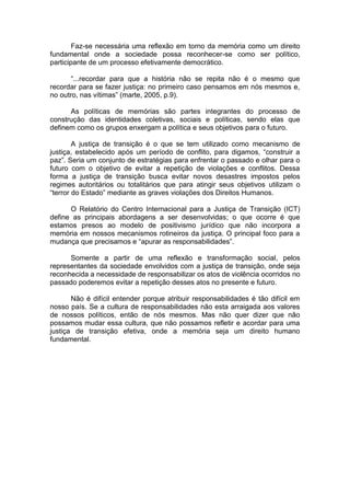 Faz-se necessária uma reflexão em torno da memória como um direito fundamental onde a sociedade possa reconhecer-se como ser político, participante de um processo efetivamente democrático. 
“...recordar para que a história não se repita não é o mesmo que recordar para se fazer justiça: no primeiro caso pensamos em nós mesmos e, no outro, nas vítimas” (marte, 2005, p.9). 
As políticas de memórias são partes integrantes do processo de construção das identidades coletivas, sociais e políticas, sendo elas que definem como os grupos enxergam a política e seus objetivos para o futuro. 
A justiça de transição é o que se tem utilizado como mecanismo de justiça, estabelecido após um período de conflito, para digamos, “construir a paz”. Seria um conjunto de estratégias para enfrentar o passado e olhar para o futuro com o objetivo de evitar a repetição de violações e conflitos. Dessa forma a justiça de transição busca evitar novos desastres impostos pelos regimes autoritários ou totalitários que para atingir seus objetivos utilizam o “terror do Estado” mediante as graves violações dos Direitos Humanos. 
O Relatório do Centro Internacional para a Justiça de Transição (ICT) define as principais abordagens a ser desenvolvidas; o que ocorre é que estamos presos ao modelo de positivismo jurídico que não incorpora a memória em nossos mecanismos rotineiros da justiça. O principal foco para a mudança que precisamos e “apurar as responsabilidades”. 
Somente a partir de uma reflexão e transformação social, pelos representantes da sociedade envolvidos com a justiça de transição, onde seja reconhecida a necessidade de responsabilizar os atos de violência ocorridos no passado poderemos evitar a repetição desses atos no presente e futuro. 
Não é difícil entender porque atribuir responsabilidades é tão difícil em nosso país. Se a cultura de responsabilidades não esta arraigada aos valores de nossos políticos, então de nós mesmos. Mas não quer dizer que não possamos mudar essa cultura, que não possamos refletir e acordar para uma justiça de transição efetiva, onde a memória seja um direito humano fundamental. 
