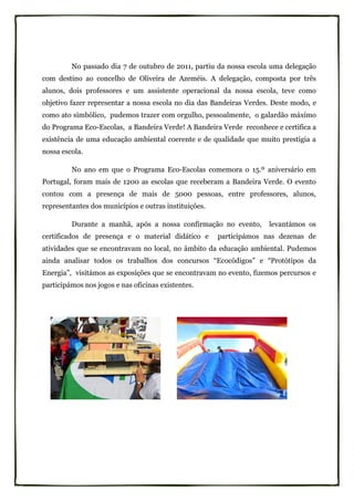 No passado dia 7 de outubro de 2011, partiu da nossa escola uma delegação
com destino ao concelho de Oliveira de Azeméis. A delegação, composta por três
alunos, dois professores e um assistente operacional da nossa escola, teve como
objetivo fazer representar a nossa escola no dia das Bandeiras Verdes. Deste modo, e
como ato simbólico, pudemos trazer com orgulho, pessoalmente, o galardão máximo
do Programa Eco-Escolas, a Bandeira Verde! A Bandeira Verde reconhece e certifica a
existência de uma educação ambiental coerente e de qualidade que muito prestigia a
nossa escola.

         No ano em que o Programa Eco-Escolas comemora o 15.º aniversário em
Portugal, foram mais de 1200 as escolas que receberam a Bandeira Verde. O evento
contou com a presença de mais de 5000 pessoas, entre professores, alunos,
representantes dos municípios e outras instituições.

         Durante a manhã, após a nossa confirmação no evento,        levantámos os
certificados de presença e o material didático e       participámos nas dezenas de
atividades que se encontravam no local, no âmbito da educação ambiental. Pudemos
ainda analisar todos os trabalhos dos concursos “Ecocódigos” e “Protótipos da
Energia”, visitámos as exposições que se encontravam no evento, fizemos percursos e
participámos nos jogos e nas oficinas existentes.
 