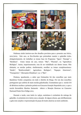 Pudemos ainda inteirar-nos dos desafios previstos para o presente ano letivo,
2011/2012.     Este ano, as Eco-Escolas que pretendam manter o galardão terão,
obrigatoriamente, de trabalhar os temas base do Programa: “Água”, “Energia” e
“Resíduos”.     Como temas do ano, temos: “Mar”, “Floresta”, ou “Agricultura
Biológica”. Assim, imperiosamente, tem de ser trabalhado um destes temas. Não
obstante, as escolas podem, similarmente, escolher os temas complementares:
“Ruído”,      “Biodiversidade”,   Agricultura   Biológica”,   “Espaços   Exteriores”,
“Transportes”, “Alterações Climáticas”, ou o “Mar”.

     Ficámos, igualmente, a saber que Guimarães foi dos concelhos que mais
Bandeiras Verdes conquistou em todo o distrito de Braga. Foi um dos concelhos
portugueses que auferiu de mais escolas galardoadas. Constatámos que a escola E B
de Briteiros recebeu o primeiro prémio no Concurso Geração Depositrão 2011, e que a
escola Secundária Martins Sarmento         obteve a Menção Honrosa no Concurso
Nacional Poster Eco-Código 2011.

     Durante a tarde, com início às 14h30, assistimos à cerimónia da entrega do
galardão. A cerimónia teve início com a atuação de alguns alunos, que abrilhantaram
a gala com canções e representação de peças de teatro alusivas ao meio ambiente.
 
