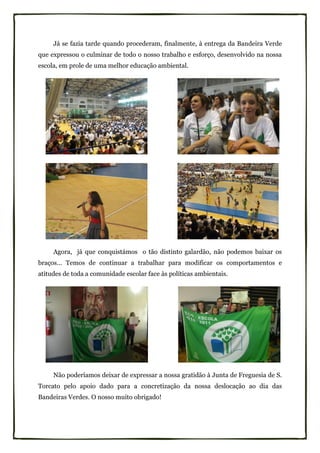 Já se fazia tarde quando procederam, finalmente, à entrega da Bandeira Verde
que expressou o culminar de todo o nosso trabalho e esforço, desenvolvido na nossa
escola, em prole de uma melhor educação ambiental.




     Agora, já que conquistámos o tão distinto galardão, não podemos baixar os
braços… Temos de continuar a trabalhar para modificar os comportamentos e
atitudes de toda a comunidade escolar face às políticas ambientais.




     Não poderíamos deixar de expressar a nossa gratidão à Junta de Freguesia de S.
Torcato pelo apoio dado para a concretização da nossa deslocação ao dia das
Bandeiras Verdes. O nosso muito obrigado!
 