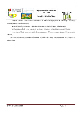 2º Relatório 2012/2013 Página 10
Agrupamento de Escolas de
Vila d’Este
Escola EB 2,3 de Vila D’Este
ANO LETIVO
2012/2013
A equipa continua a reconhecer a necessidade da instalação do programa de catalogação nos novos
computadores o que implica custos.
Neste momento a impressora a laser existente na BE já se encontra em funcionamento.
A falta de afetação da verba necessária continua a dificultar a realização de certas atividades.
Foram cumpridas todas as outras atividades previstas no PAAA embora com os condicionamentos já
referidos.
Este relatório foi elaborado pelas professoras bibliotecárias com o conhecimento e após reunião da
equipa da BE.
 