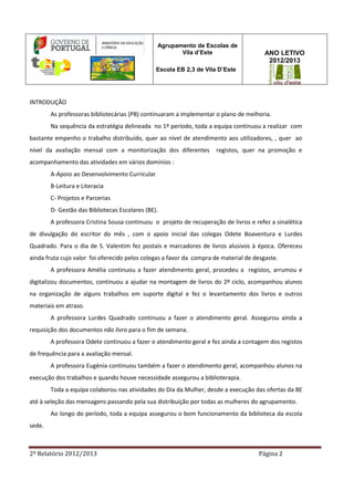 2º Relatório 2012/2013 Página 2
Agrupamento de Escolas de
Vila d’Este
Escola EB 2,3 de Vila D’Este
ANO LETIVO
2012/2013
INTRODUÇÃO
As professoras bibliotecárias (PB) continuaram a implementar o plano de melhoria.
Na sequência da estratégia delineada no 1º período, toda a equipa continuou a realizar com
bastante empenho o trabalho distribuído, quer ao nível de atendimento aos utilizadores, , quer ao
nível da avaliação mensal com a monitorização dos diferentes registos, quer na promoção e
acompanhamento das atividades em vários domínios :
A-Apoio ao Desenvolvimento Curricular
B-Leitura e Literacia
C- Projetos e Parcerias
D- Gestão das Bibliotecas Escolares (BE).
A professora Cristina Sousa continuou o projeto de recuperação de livros e refez a sinalética
de divulgação do escritor do mês , com o apoio inicial das colegas Odete Boaventura e Lurdes
Quadrado. Para o dia de S. Valentim fez postais e marcadores de livros alusivos à época. Ofereceu
ainda fruta cujo valor foi oferecido pelos colegas a favor da compra de material de desgaste.
A professora Amélia continuou a fazer atendimento geral, procedeu a registos, arrumou e
digitalizou documentos, continuou a ajudar na montagem de livros do 2º ciclo, acompanhou alunos
na organização de alguns trabalhos em suporte digital e fez o levantamento dos livros e outros
materiais em atraso.
A professora Lurdes Quadrado continuou a fazer o atendimento geral. Assegurou ainda a
requisição dos documentos não livro para o fim de semana.
A professora Odete continuou a fazer o atendimento geral e fez ainda a contagem dos registos
de frequência para a avaliação mensal.
A professora Eugénia continuou também a fazer o atendimento geral, acompanhou alunos na
execução dos trabalhos e quando houve necessidade assegurou a biblioterapia.
Toda a equipa colaborou nas atividades do Dia da Mulher, desde a execução das ofertas da BE
até à seleção das mensagens passando pela sua distribuição por todas as mulheres do agrupamento.
Ao longo do período, toda a equipa assegurou o bom funcionamento da biblioteca da escola
sede.
 