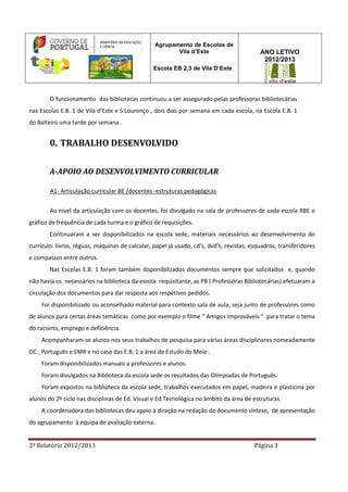 2º Relatório 2012/2013 Página 3
Agrupamento de Escolas de
Vila d’Este
Escola EB 2,3 de Vila D’Este
ANO LETIVO
2012/2013
O funcionamento das bibliotecas continuou a ser assegurado pelas professoras bibliotecárias
nas Escolas E.B. 1 de Vila d’Este e S.Lourenço , dois dias por semana em cada escola, na Escola E.B. 1
do Balteiro uma tarde por semana .
0. TRABALHO DESENVOLVIDO
A-APOIO AO DESENVOLVIMENTO CURRICULAR
A1- Articulação curricular BE /docentes -estruturas pedagógicas
Ao nível da articulação com os docentes, foi divulgado na sala de professores de cada escola RBE o
gráfico de frequência de cada turma e o gráfico de requisições.
Continuaram a ser disponibilizados na escola sede, materiais necessários ao desenvolvimento do
currículo: livros, réguas, máquinas de calcular, papel já usado, cd’s, dvd’s, revistas, esquadros, transferidores
e compassos entre outros.
Nas Escolas E.B. 1 foram também disponibilizados documentos sempre que solicitados e, quando
não havia os necessários na biblioteca da escola requisitante, as PB ( Professoras Bibliotecárias) efetuaram a
circulação dos documentos para dar resposta aos respetivos pedidos.
Foi disponibilizado ou aconselhado material para contexto sala de aula, seja junto de professores como
de alunos para certas áreas temáticas como por exemplo o filme “ Amigos Improváveis “ para tratar o tema
do racismo, emprego e deficiência.
Acompanharam-se alunos nos seus trabalhos de pesquisa para várias áreas disciplinares nomeadamente
OC , Português e EMR e no caso das E.B. 1 a área de Estudo do Meio .
Foram disponibilizados manuais a professores e alunos.
Foram divulgados na Biblioteca da escola sede os resultados das Olímpiadas de Português.
Foram expostos na biblioteca da escola sede, trabalhos executados em papel, madeira e plasticina por
alunos do 2º ciclo nas disciplinas de Ed. Visual e Ed.Tecnológica no âmbito da área de estruturas.
A coordenadora das bibliotecas deu apoio à direção na redação do documento síntese, de apresentação
do agrupamento à equipa de avaliação externa.
 