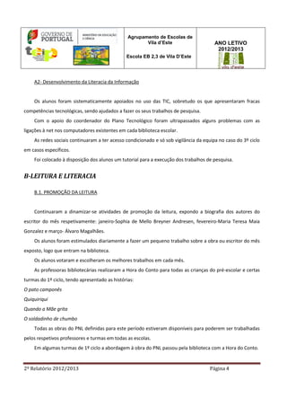 2º Relatório 2012/2013 Página 4
Agrupamento de Escolas de
Vila d’Este
Escola EB 2,3 de Vila D’Este
ANO LETIVO
2012/2013
A2- Desenvolvimento da Literacia da Informação
Os alunos foram sistematicamente apoiados no uso das TIC, sobretudo os que apresentaram fracas
competências tecnológicas, sendo ajudados a fazer os seus trabalhos de pesquisa.
Com o apoio do coordenador do Plano Tecnológico foram ultrapassados alguns problemas com as
ligações à net nos computadores existentes em cada biblioteca escolar.
As redes sociais continuaram a ter acesso condicionado e só sob vigilância da equipa no caso do 3º ciclo
em casos específicos.
Foi colocado à disposição dos alunos um tutorial para a execução dos trabalhos de pesquisa.
B-LEITURA E LITERACIA
B.1. PROMOÇÃO DA LEITURA
Continuaram a dinamizar-se atividades de promoção da leitura, expondo a biografia dos autores do
escritor do mês respetivamente: janeiro-Sophia de Mello Breyner Andresen, fevereiro-Maria Teresa Maia
Gonzalez e março- Álvaro Magalhães.
Os alunos foram estimulados diariamente a fazer um pequeno trabalho sobre a obra ou escritor do mês
exposto, logo que entram na biblioteca.
Os alunos votaram e escolheram os melhores trabalhos em cada mês.
As professoras bibliotecárias realizaram a Hora do Conto para todas as crianças do pré-escolar e certas
turmas do 1º ciclo, tendo apresentado as histórias:
O pato camponês
Quiquiriqui
Quando a Mãe grita
O soldadinho de chumbo
Todas as obras do PNL definidas para este período estiveram disponíveis para poderem ser trabalhadas
pelos respetivos professores e turmas em todas as escolas.
Em algumas turmas de 1º ciclo a abordagem à obra do PNL passou pela biblioteca com a Hora do Conto.
 