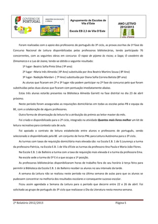 2º Relatório 2012/2013 Página 5
Agrupamento de Escolas de
Vila d’Este
Escola EB 2,3 de Vila D’Este
ANO LETIVO
2012/2013
Foram realizadas com o apoio dos professores de português do 3º ciclo, as provas escritas da 1ª fase do
Concurso Nacional de Leitura disponibilizadas pelas professoras bibliotecárias, tendo participado 76
concorrentes, com as seguintes obras em concurso: O rapaz de pijama às riscas; a Saga; O cavaleiro da
Dimamarca e a Lua de Joana, tendo-se obtido o seguinte resultado:
1º lugar- Beatriz Sofia Pinto Silva ( 9º ano)
2º lugar –Maria Inês Almeida ( 8º Ano) substituída por Ana Beatriz Martins Sousa ( 8º Ano)
3º lugar- Nadejda Mardari- ( 7º Ano) substituída por Diana Sofia Correia Batista (8º ano)
As alunas que ficaram em 2º e 3º lugar não podem participar na 2ª fase do concurso pelo que foram
substituídas pelas duas alunas que ficaram com pontuação imediatamente abaixo.
Estas três alunas estarão presentes na Biblioteca Almeida Garrett na fase distrital no dia 23 de abril
próximo.
Neste período foram asseguradas as requisições domiciliárias em todas as escolas pelas PB e equipa da
BE, com a colaboração de alguns professores.
Outra forma de dinamização da leitura foi a atribuição do prémio ao leitor master do mês.
Foi criado e disponibilizado para o 2º ciclo, integrado na atividade Quantos mais livros melhor um kit de
leitura recreativa para contexto sala de aula.
Foi apoiado o contrato de leitura estabelecido entre alunos e professores de português, sendo
selecionado e disponibilizado pela BE um conjunto de livros PNL para Leitura Autónoma para o 3º ciclo.
As turmas com taxas de requisição domiciliária mais elevada são: na Escola E.B. 1 de S.Lourenço a turma
da professora Patrícia, na Escola E.B. 1 de Vila d’Este as turmas da professora Ana Paula e Maria João Flores.
Na Escola E.B. 1 de Balteiro a turma com a taxa de requisição mais elevada é a turma da professora Ema.
Na escola sede a turma do 5º E é a que ocupa a 1ª posição.
As professoras bibliotecárias disponibilizaram horas de trabalho fora do seu horário à terça feira para
permitir à Biblioteca da Escola E.B. 1 de Balteiro receber os alunos no seu intervalo da tarde.
A semana da Leitura não se realizou neste período na última semana de aulas para que os alunos se
pudessem concentrar na melhoria dos resultados escolares e consequente sucesso escolar.
Ficou assim agendada a Semana da Leitura para o período que decorre entre 22 e 26 de abril. Foi
solicitado ao grupo de português do 3º ciclo que realizasse o Dia da Literatura nesta mesma semana.
 