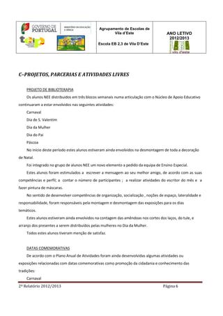2º Relatório 2012/2013 Página 6
Agrupamento de Escolas de
Vila d’Este
Escola EB 2,3 de Vila D’Este
ANO LETIVO
2012/2013
C–PROJETOS, PARCERIAS E ATIVIDADES LIVRES
PROJETO DE BIBLIOTERAPIA
Os alunos NEE distribuidos em três blocos semanais numa articulação com o Núcleo de Apoio Educativo
continuaram a estar envolvidos nas seguintes atividades:
Carnaval
Dia de S. Valentim
Dia da Mulher
Dia do Pai
Páscoa
No início deste período estes alunos estiveram ainda envolvidos na desmontagem de toda a decoração
de Natal.
Foi integrado no grupo de alunos NEE um novo elemento a pedido da equipa de Ensino Especial.
Estes alunos foram estimulados a escrever a mensagem ao seu melhor amigo, de acordo com as suas
competências e perfil; a contar o número de participantes ; a realizar atividades do escritor do mês e a
fazer pintura de máscaras.
No sentido de desenvolver competências de organização, socialização , noções de espaço, lateralidade e
responsabilidade, foram responsáveis pela montagem e desmontagem das exposições para os dias
temáticos.
Estes alunos estiveram ainda envolvidos na contagem das amêndoas nos cortes dos laços, do tule, e
arranjo dos presentes a serem distribuídos pelas mulheres no Dia da Mulher.
Todos estes alunos tiveram menção de satisfaz.
DATAS COMEMORATIVAS
De acordo com o Plano Anual de Atividades foram ainda desenvolvidas algumas atividades ou
exposições relacionadas com datas comemorativas como promoção da cidadania e conhecimento das
tradições:
Carnaval
 
