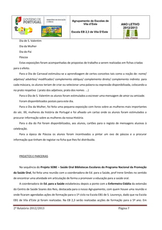 2º Relatório 2012/2013 Página 7
Agrupamento de Escolas de
Vila d’Este
Escola EB 2,3 de Vila D’Este
ANO LETIVO
2012/2013
Dia de S. Valentim
Dia da Mulher
Dia do Pai
Páscoa
Estas exposições foram acompanhadas de propostas de trabalho a serem realizadas em fichas criadas
para o efeito.
Para o Dia de Carnaval estimulou-se a aprendizagem de certos conceitos tais como a noção de: nome/
adjetivo/ advérbio/ modificador/ complemento oblíquo/ complemento direto/ complemento indireto: para
cada máscara, os alunos teriam de criar ou selecionar uma palavra ou expressão disponibilizada, colocando-a
no prato respetivo ( prato dos adjetivos, prato dos nomes ...)
Para o Dia de S. Valentim os alunos foram estimulados a escrever uma mensagem de amor ou amizade.
Foram disponibilizados postais para este dia.
Para o Dia da Mulher, foi feita uma pequena exposição com livros sobre as mulheres mais importantes
do séc. XX, mulheres da história de Portugal e foi afixado um cartaz onde os alunos foram estimulados a
procurar informação sobre as mulheres da nossa História.
Para o dia do Pai foram disponibilizados, aos alunos, cartões para o registo de mensagens alusivas à
celebração.
Para a época de Páscoa os alunos foram incentivados a pintar um ovo de páscoa e a procurar
informação que tinham de registar na ficha que lhes foi distribuída.
PROJETOS E PARCERIAS
Na sequência do Projeto SOBE – Saúde Oral Bibliotecas Escolares do Programa Nacional da Promoção
da Saúde Oral, foi feita uma reunião com a coordenadora de Ed. para a Saúde, prof Irene Simões no sentido
de encontrar uma atividade em articulação de forma a promover a educação para a saúde oral.
A coordenadora de Ed. para a Saúde estabeleceu depois a ponte com a Enfermeira Cidália da extensão
do Centro de Saúde Soares dos Reis, destacada para o nosso Agrupamento, com quem houve uma reunião e
onde ficaram agendadas ações de formação para o 1º ciclo na Escola EB1 de S. Lourenço, dado que na Escola
EB1 de Vila d’Este já foram realizadas. Na EB 2,3 serão realizadas acções de formação para o 5º ano. Em
 