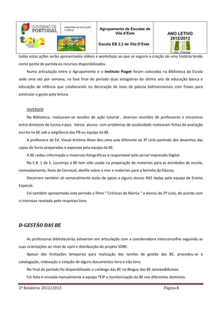 2º Relatório 2012/2013 Página 8
Agrupamento de Escolas de
Vila d’Este
Escola EB 2,3 de Vila D’Este
ANO LETIVO
2012/2013
todas estas ações serão apresentados vídeos e workshops ao que se seguirá a criação de uma história tendo
como ponto de partida os recursos disponibilizados.
Numa articulação entre o Agrupamento e o Instituto Piaget foram colocadas na Biblioteca da Escola
sede uma vez por semana, na fase final do período duas estagiárias do último ano de educação básica e
educação de infância que colaboraram na decoração de ovos de páscoa bidimensionais com frases para
estimular o gosto pela leitura.
DIVERSOS
Na Biblioteca, realizaram-se sessões de ação tutorial , diversas reuniões de professores e encontros
entre diretores de turma e pais. Vários alunos com problemas de assiduidade realizaram fichas de avaliação
escrita na BE sob a avigilância das PB ou equipa da BE .
A professora de Ed. Visual Antónia Alves deu uma aula diferente ao 3º ciclo partindo dos desenhos das
capas de livros preparadas e expostas pela equipa da BE.
A BE cedeu informação e materiais fotográficos à responsável pelo jornal Impressão Digital.
Na E.B. 1 de S. Lourenço a BE tem sido usada na preparação de materiais para as atividades de escola,
nomeadamente, festa de Carnaval, desfile sobre o mar e materiais para a feirinha da Páscoa.
Decorrem também ali semanalmente aulas de apoio a alguns alunos NEE dadas pela equipa de Ensino
Especial.
Foi também apresentado este período o filme “ Crónicas de Nárnia “ a alunos do 2º ciclo, de acordo com
o interesse revelado pelo respetivo livro.
D-GESTÃO DAS BE
As professoras bibliotecárias estiveram em articulação com a coordenadora interconcelhia seguindo as
suas orientações ao nível de sipnl e distribuição do projeto SOBE.
Apesar das limitações temporais para realização das tarefas de gestão das BE, procedeu-se à
catalogação, indexação e colação de alguns documentos livro e não livro.
No final do período foi disponibilizado o catálogo das BE no Blogue das BE Janelas&Rumos.
Foi feita e enviada mensalmente à equipa TEIP a monitorização da BE nos diferentes domínios.
 