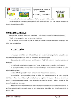 2º Relatório 2012/2013 Página 9
Agrupamento de Escolas de
Vila d’Este
Escola EB 2,3 de Vila D’Este
ANO LETIVO
2012/2013
Foram criados diferentes materiais, fichas e trabalhos de recolha de informação.
Face ao excesso de trabalho as atividades do livro on-line passarão para o 3º período aquando da
apresentação do projeto SOBE.
CONSTRANGIMENTOS
Inexistência de assistente operacional que impede a total cobertura do funcionamento da biblioteca.
Falta de verbas que podem fazer perigar certas atividades.
Não foi também ainda iniciado, por falta de tempo, o Plano de Desenvolvimento de Coleção que terá
início no próximo período.
2-CONCLUSÃO
A requisição domiciliária com ficha de leitura teve um decréscimo significativo que poderá ser
justificado pelo envolvimento dos alunos em melhorar os resultados escolares.
O acesso às redes sociais continuou condicionada e o 1º e 2º ciclo estiveram interditos de aceder ao
Facebook.
Os trabalhos de pesquisa concentraram-se na Oferta Complementar, Português e em Ed. Moral.
Há requisições de PNL que não puderam ser contabilizadas pois foram levantadas nas horas em que a
Biblioteca está fechada.
As obras definidas para o 2º período estiveram disponíveis em todas as escolas.
Relativamente à necessidade de afetação de verba para o desenvolvimento do Plano Anual de
Atividades e Plano Nacional Leitura, foram adquiridos os seguintes livros para o Concurso Nacional de
Leitura: O tesouro de Selma Lagerlöf; A ilha encantada com tradução de Hélia Correia e O conto da ilha
desconhecida de José Saramago.
A equipa mostrou empenho e dedicação nas diferentes funções e coadjuvou com profissionalismo as
professoras bibliotecárias que quase todos os dias excederam o seu horário para também completar as
tarefas da BE.
 
