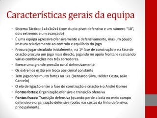 Características gerais da equipa
• Sistema Táctico: 1x4x3x2x1 (com duplo-pivot defensivo e um número “10”,
dois extremos e um avançado)
• É uma equipa agressiva ofensivamente e defensivamente, mas um pouco
imatura relativamente ao controlo e equilíbrio do jogo
• Procura jogar circulado inicialmente, na 1ª fase de construção e na fase de
criação procura um jogo mais directo, jogando no apoio frontal e realizando
várias combinações nos três corredores.
• Exerce uma grande pressão zonal defensivamente
• Os extremos estão em troca posicional constante
• Tem jogadores muito fortes no 1x1 (Bernardo Silva, Hélder Costa, João
Cancelo)
• O elo de ligação entre a fase de construção e criação é o André Gomes
• Pontos fortes: Organização ofensiva e transição ofensiva
• Pontos fracos: Transição defensiva (quando perde a bola no meio campo
defensivo e organização defensiva (bolas nas costas da linha defensiva,
principalmente.

 
