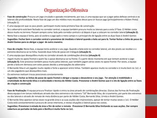 Organização Ofensiva
•

•
•
•
•

•

•
•

•
•
•

•

•
•

Fase de construção: Procura um jogo circulado e apoiado inicialmente, por isso, é uma equipa que sai a jogar pelos defesas centrais e os
laterais são profundidade. Nesta fase do jogo um dos médios mais recuados desce para vir buscar jogo (principalmente o Rúben Pinto)
(situação 1).
É uma equipa em que os seus pivots participam muito nesta primeira fase de construção.
Se o adversário está bem fechado no corredor central, a equipa também procura muito os laterais para a esta 1ª fase. O Hélder costa
desce muito no terreno. Passam sempre coma bola pelo corredor central e só depois é que a colocam no corredor lateral (situação 2).
Nesta fase a equipa é lenta, pois só acelera o jogo após o meio campo e o principal elo de ligação entre as duas fases é André Gomes
Sugestões: Fechar bem o corredor central e pressionar de imediato o lateral quando a bola vai para lá. Tentar fechar a linha de passe do
André Gomes para os obrigar a jogar de outro maneira.
Fase de criação: Nesta fase, a equipa tenta acelerar o seu jogo. Quando a bola está no corredor lateral, um dos pivots vai receber e o
extremo desmarca-se na linha, havendo duas linha de passe em triângulo (situação 3).
É uma equipa que desequilibra muito no corredor através de combinações directas (situação 4)
Jogam muito no apoio frontal e quem faz o passe desmarca-se na frente. É a partir deste momento em que tentam acelerar o jogo
(situação 5). Este processo também passa muito pelos laterais, que também jogam várias vezes no apoio frontal. Por vezes, a equipa
perde a bola em demasia com estes passes devido a antecipações do adversário
O Bernardo Silva é um jogador muito rápido e forte a aparecer entre linhas. Também aparece muito no corredor e é muito bom no 1x1. é
um dos jogadores que desequilibra mais.
Os extremos realizam trocas posicionais constantemente.
Sugestões: Fechar as linhas de passe do apoio frontal e obrigar a equipa a desacelerar o seu jogo. Ter atenção à mobilidade e
criatividade do Bernardo Silva e à velocidade e técnica do Hélder Costa. Pressionar o André Gomes que é o elo de ligação entre as fases
de criação e construção
Fase de finalização: A equipa procura finalizar rápido e entra na área através de combinações directas. Outras das formas de finalização
desta equipa é em lances individuais através dos dois extremos e do número “10” Bernardo Silva, de cruzamento, por parte dos extremos
ou dos laterais e através de remate de meia distância por parte de Hélder Costa, Bernardo Silva, Urreta e André Gomes.
O Bernardo Silva aparece várias vezes na grande área e as suas acções são imprevisíveis, apesar de tentar muitas vezes o 1x1. O Helder
Costa está constantemente à procura de zonas interiores, e nestas situações o lateral passa nas costas.
Sugestões: Pressionar à entada da área a fim de evitar o remate. Pressionar O Bernardo Silva limitando as suas acções. Dar sempre
cobertura ao portador da bola pois o Benfica é muito forte no 1x1.

 