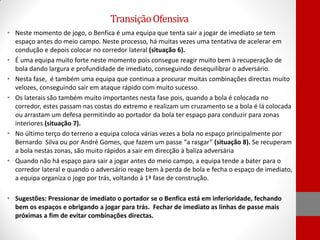 Transição Ofensiva
• Neste momento de jogo, o Benfica é uma equipa que tenta sair a jogar de imediato se tem
espaço antes do meio campo. Neste processo, há muitas vezes uma tentativa de acelerar em
condução e depois colocar no corredor lateral (situação 6).
• É uma equipa muito forte neste momento pois consegue reagir muito bem à recuperação de
bola dando largura e profundidade de imediato, conseguindo desequilibrar o adversário.
• Nesta fase, é também uma equipa que continua a procurar muitas combinações directas muito
velozes, conseguindo sair em ataque rápido com muito sucesso.
• Os laterais são também muito importantes nesta fase pois, quando a bola é colocada no
corredor, estes passam nas costas do extremo e realizam um cruzamento se a bola é lá colocada
ou arrastam um defesa permitindo ao portador da bola ter espaço para conduzir para zonas
interiores (situação 7).
• No último terço do terreno a equipa coloca várias vezes a bola no espaço principalmente por
Bernardo Silva ou por André Gomes, que fazem um passe “a rasgar” (situação 8). Se recuperam
a bola nestas zonas, são muito rápidos a sair em direcção à baliza adversária
• Quando não há espaço para sair a jogar antes do meio campo, a equipa tende a bater para o
corredor lateral e quando o adversário reage bem à perda de bola e fecha o espaço de imediato,
a equipa organiza o jogo por trás, voltando à 1ª fase de construção.
• Sugestões: Pressionar de imediato o portador se o Benfica está em inferioridade, fechando
bem os espaços e obrigando a jogar para trás. Fechar de imediato as linhas de passe mais
próximas a fim de evitar combinações directas.

 