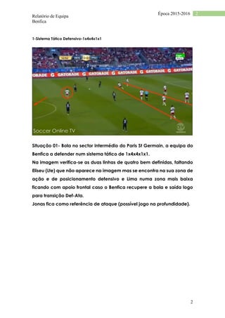 Relatório de Equipa
Benfica
2
2Época 2015-2016
1-Sistema Tático Defensivo-1x4x4x1x1
Situação 01- Bola no sector intermédio do Paris St Germain, a equipa do
Benfica a defender num sistema tático de 1x4x4x1x1.
Na imagem verifica-se as duas linhas de quatro bem definidas, faltando
Eliseu (Lte) que não aparece na imagem mas se encontra na sua zona de
ação e de posicionamento defensivo e Lima numa zona mais baixa
ficando com apoio frontal caso o Benfica recupere a bola e saída logo
para transição Def-Ata.
Jonas fica como referência de ataque (possível jogo na profundidade).
 