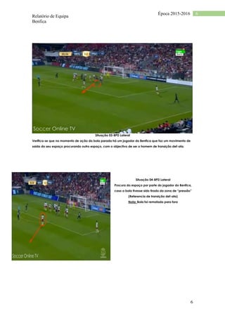 Relatório de Equipa
Benfica
6
6Época 2015-2016
Situação 03-BPD Lateral
Verifica-se que no momento de ação da bola parada há um jogador do Benfica que faz um movimento de
saída do seu espaço procurando outro espaço, com o objectivo de ser o homem de transição def-ata.
Situação 04-BPD Lateral
Procura do espaço por parte do jogador do Benfica,
caso a bola tivesse sido tirado da zona de “pressão”
(Referencia de transição def-ata)
Nota: Bola foi rematada para fora
 