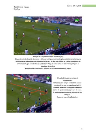 Relatório de Equipa
Benfica
7
7Época 2015-2016
Situação 05-Lançamento Lateral (Continuação)
Estruturalmente Benfica não desmonta a defender o tal quadrado/rectângulo, se inicialmente havia uma
situação de 4x1, nesta verifica-se uma situação de 4x2, ou seja, um jogador do Paris St Germain faz um
ovimento de “fuga” para dentro do quadrado/rectângulo como forma de “desorientação” para os
jogadores do Benfica.
Ainda se verifica a mudança 2x1 para um 2x2 nesta mesma zona lateral.
Situação 06-Lançamento Lateral
(Continuação)
Linha de quatro sempre em definida caso se
movimente ou não um jogador do Paris St
Germain, neste caso o 2ºjogador que estava
dentro do quadrado saiu a procura da posse.
O quadrado desmembrou-se e formou-se um
triângulo.
Passou-se a um situação de 4x4.
 