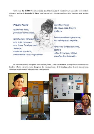 Também o Dia da Mãe foi comemorado. Os utilizadores da BE receberam um separador com um belo
poema da autoria de Sebastião da Gama para oferecerem à pessoa mais importante da nossa vida, a nossa
MÃE:




      Pequeno Poema                                         Quando eu nasci,
                                                            não houve nada de novo
      Quando eu nasci,
                                                            senão eu.
      ficou tudo como estava.

                                                            As nuvens não se espantaram,
      Nem homens cortaram veias,
                                                            não enlouqueceu ninguém...
      nem o Sol escureceu,
      nem houve Estrelas a mais...
                                                            Para que o dia fosse enorme,
      Somente,
                                                            bastava
      esquecida das dores,
                                                            toda a ternura que olhava
      a minha Mãe sorriu e agradeceu.
                                                            nos olhos de minha Mãe...


      Os escritores do mês divulgados neste período foram a Luísa Ducla Soares que detém um vasto conjunto
de obras infantis e juvenis, muito do agrado dos nossos alunos e J. K. Rowling, autora da série de aventuras
fantásticas mundialmente mais populares – Harry Potter.
 