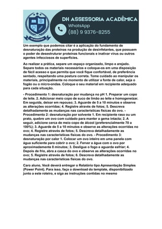 Um exemplo que podemos citar é a aplicação do fundamento de
desnaturação das proteínas na produção de desinfetantes, que possuem
o poder de desestruturar proteínas funcionais e inativar vírus ou outros
agentes infecciosos de superfícies.
Ao realizar a prática, separe um espaço organizado, limpo e arejado.
Separe todos os materiais necessários e coloque-os em uma disposição
de fácil acesso e que permita que você fique confortável, de preferência
sentado, respeitando uma postura correta. Tome cuidado ao manipular os
materiais, principalmente no momento de utilizar a fonte de calor, seja o
fogão ou o micro-ondas. Coloque o seu material em recipiente adequado
para cada situação.
- Procedimento 1: desnaturação por mudança no pH 1. Preparar um copo
de leite. 2. Adicionar meio copo de suco de limão ao leite e homogeneizar.
Em seguida, deixar em repouso; 3. Aguarde de 5 a 10 minutos e observe
as alterações ocorridas; 4. Registre através de fotos; 5. Descreva
detalhadamente as mudanças nas características físicas do ovo. -
Procedimento 2: desnaturação por solvente 1. Em recipiente raso ou um
prato, quebre um ovo com cuidado para manter a gema intacta; 2. A
seguir, adicione cerca de meio copo de álcool (preferencialmente 70 a
100%); 3. Aguarde de 5 a 10 minutos e observe as alterações ocorridas no
ovo; 4. Registre através de fotos; 5. Descreva detalhadamente as
mudanças nas características físicas do ovo. - Procedimento 3:
desnaturação por calor 1. Colocar um ovo inteiro em uma panela com
água suficiente para cobrir o ovo; 2. Ferver a água com o ovo por
aproximadamente 8 minutos; 3. Desligue o fogo e aguarde esfriar; 4.
Depois de frio, abra a casca do ovo e observe as alterações ocorridas no
ovo; 5. Registre através de fotos; 6. Descreva detalhadamente as
mudanças nas características físicas do ovo.
Caro aluno, Você deverá entregar o Relatório tipo Apresentação Simples
(Power Point). Para isso, faça o download do template, disponibilizado
junto a este roteiro, e siga as instruções contidas no mesmo
 