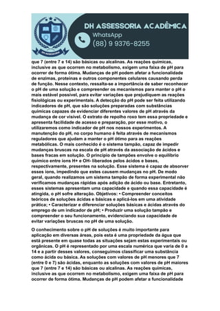 que 7 (entre 7 e 14) são básicas ou alcalinas. As reações químicas,
inclusive as que ocorrem no metabolismo, exigem uma faixa de pH para
ocorrer de forma ótima. Mudanças de pH podem afetar a funcionalidade
de enzimas, proteínas e outros componentes celulares causando perda
de função. Nesse contexto, ressalta-se a importância de saber reconhecer
o pH de uma solução e compreender os mecanismos para manter o pH o
mais estável possível, para evitar variações que prejudiquem as reações
fisiológicas ou experimentais. A detecção do pH pode ser feita utilizando
indicadores de pH, que são soluções preparadas com substâncias
químicas capazes de evidenciar diferentes valores de pH através da
mudança de cor visível. O extrato de repolho roxo tem essa propriedade e
apresenta facilidade de acesso e preparação, por esse motivo, o
utilizaremos como indicador de pH nos nossos experimentos. A
manutenção do pH, no corpo humano é feita através de mecanismos
reguladores que ajudam a manter o pH ótimo para as reações
metabólicas. O mais conhecido é o sistema tampão, capaz de impedir
mudanças bruscas na escala de pH através da associação de ácidos e
bases fracas em solução. O princípio de tampões envolve o equilíbrio
químico entre íons H+ e OH- liberados pelos ácidos e bases,
respectivamente, presentes na solução. Esse sistema é capaz de absorver
esses íons, impedindo que estes causem mudanças no pH. De modo
geral, quando realizamos um sistema tampão de forma experimental não
verificamos mudanças rápidas após adição de ácido ou base. Entretanto,
esses sistemas apresentam uma capacidade e quando essa capacidade é
atingida, o pH sofre alteração. Objetivos: • Compreender conceitos
teóricos de soluções ácidas e básicas e aplicá-los em uma atividade
prática; • Caracterizar e diferenciar soluções básicas e ácidas através do
emprego de um indicador de pH; • Produzir uma solução tampão e
compreender o seu funcionamento, evidenciando sua capacidade de
evitar variações bruscas no pH de uma solução.
O conhecimento sobre o pH de soluções é muito importante para
aplicação em diversas áreas, pois esta é uma propriedade da água que
está presente em quase todas as situações sejam estas experimentais ou
orgânicas. O pH é representado por uma escala numérica que varia de 0 a
14 e a partir desses valores, conseguimos classificar uma substância
como ácida ou básica. As soluções com valores de pH menores que 7
(entre 0 e 7) são ácidas, enquanto as soluções com valores de pH maiores
que 7 (entre 7 e 14) são básicas ou alcalinas. As reações químicas,
inclusive as que ocorrem no metabolismo, exigem uma faixa de pH para
ocorrer de forma ótima. Mudanças de pH podem afetar a funcionalidade
 