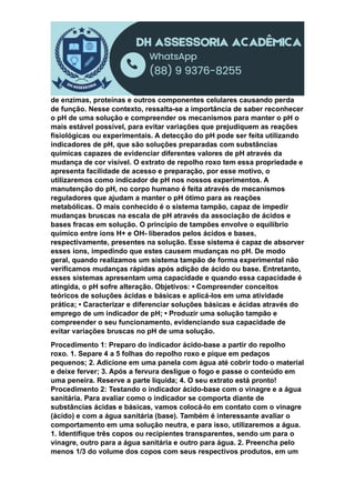 de enzimas, proteínas e outros componentes celulares causando perda
de função. Nesse contexto, ressalta-se a importância de saber reconhecer
o pH de uma solução e compreender os mecanismos para manter o pH o
mais estável possível, para evitar variações que prejudiquem as reações
fisiológicas ou experimentais. A detecção do pH pode ser feita utilizando
indicadores de pH, que são soluções preparadas com substâncias
químicas capazes de evidenciar diferentes valores de pH através da
mudança de cor visível. O extrato de repolho roxo tem essa propriedade e
apresenta facilidade de acesso e preparação, por esse motivo, o
utilizaremos como indicador de pH nos nossos experimentos. A
manutenção do pH, no corpo humano é feita através de mecanismos
reguladores que ajudam a manter o pH ótimo para as reações
metabólicas. O mais conhecido é o sistema tampão, capaz de impedir
mudanças bruscas na escala de pH através da associação de ácidos e
bases fracas em solução. O princípio de tampões envolve o equilíbrio
químico entre íons H+ e OH- liberados pelos ácidos e bases,
respectivamente, presentes na solução. Esse sistema é capaz de absorver
esses íons, impedindo que estes causem mudanças no pH. De modo
geral, quando realizamos um sistema tampão de forma experimental não
verificamos mudanças rápidas após adição de ácido ou base. Entretanto,
esses sistemas apresentam uma capacidade e quando essa capacidade é
atingida, o pH sofre alteração. Objetivos: • Compreender conceitos
teóricos de soluções ácidas e básicas e aplicá-los em uma atividade
prática; • Caracterizar e diferenciar soluções básicas e ácidas através do
emprego de um indicador de pH; • Produzir uma solução tampão e
compreender o seu funcionamento, evidenciando sua capacidade de
evitar variações bruscas no pH de uma solução.
Procedimento 1: Preparo do indicador ácido-base a partir do repolho
roxo. 1. Separe 4 a 5 folhas do repolho roxo e pique em pedaços
pequenos; 2. Adicione em uma panela com água até cobrir todo o material
e deixe ferver; 3. Após a fervura desligue o fogo e passe o conteúdo em
uma peneira. Reserve a parte líquida; 4. O seu extrato está pronto!
Procedimento 2: Testando o indicador ácido-base com o vinagre e a água
sanitária. Para avaliar como o indicador se comporta diante de
substâncias ácidas e básicas, vamos colocá-lo em contato com o vinagre
(ácido) e com a água sanitária (base). Também é interessante avaliar o
comportamento em uma solução neutra, e para isso, utilizaremos a água.
1. Identifique três copos ou recipientes transparentes, sendo um para o
vinagre, outro para a água sanitária e outro para água. 2. Preencha pelo
menos 1/3 do volume dos copos com seus respectivos produtos, em um
 