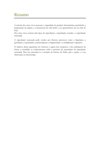 Resumo
A maioria dos seres vivos possuem a capacidade de produzir descendentes, permitindo a
perpetuação da espécie e a transmissão de vida desde o seu aparecimento até aos dias de
hoje.
Nos seres vivos existem dois tipos de reprodução: a reprodução sexuada e a reprodução
assexuada.
A reprodução assexuada pode ocorrer por diversos processos como a bipartição, a
gemulação, a esporulação, a partenogénese, a fragmentação e a multiplicação vegetativa.
O objetivo desta experiência foi observar o aspeto dos exósporos e dos endósporos de
forma a consolidar os conhecimentos sobre a processo de esporulação da reprodução
assexuada. Para isso procedeu-se à extração de bolores do limão, pão e queijo e à sua
observação ao microscópio.

 