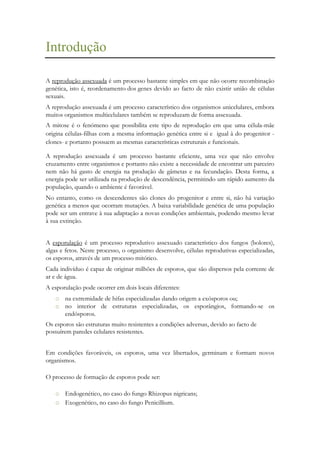 Introdução
A reprodução assexuada é um processo bastante simples em que não ocorre recombinação
genética, isto é, reordenamento dos genes devido ao facto de não existir união de células
sexuais.
A reprodução assexuada é um processo característico dos organismos unicelulares, embora
muitos organismos multicelulares também se reproduzam de forma assexuada.
A mitose é o fenómeno que possibilita este tipo de reprodução em que uma célula-mãe
origina células-filhas com a mesma informação genética entre si e igual à do progenitor clones- e portanto possuem as mesmas características estruturais e funcionais.
A reprodução assexuada é um processo bastante eficiente, uma vez que não envolve
cruzamento entre organismos e portanto não existe a necessidade de encontrar um parceiro
nem não há gasto de energia na produção de gâmetas e na fecundação. Desta forma, a
energia pode ser utilizada na produção de descendência, permitindo um rápido aumento da
população, quando o ambiente é favorável.
No entanto, como os descendentes são clones do progenitor e entre si, não há variação
genética a menos que ocorram mutações. A baixa variabilidade genética de uma população
pode ser um entrave à sua adaptação a novas condições ambientais, podendo mesmo levar
à sua extinção.
A esporulação é um processo reprodutivo assexuado característico dos fungos (bolores),
algas e fetos. Neste processo, o organismo desenvolve, células reprodutivas especializadas,
os esporos, através de um processo mitótico.
Cada indivíduo é capaz de originar milhões de esporos, que são dispersos pela corrente de
ar e de água.
A esporulação pode ocorrer em dois locais diferentes:
o na extremidade de hifas especializadas dando origem a exósporos ou;
o no interior de estruturas especializadas, os esporângios, formando-se os
endósporos.
Os esporos são estruturas muito resistentes a condições adversas, devido ao facto de
possuírem paredes celulares resistentes.
Em condições favoráveis, os esporos, uma vez libertados, germinam e formam novos
organismos.
O processo de formação de esporos pode ser:
o Endogenético, no caso do fungo Rhizopus nigricans;
o Exogenético, no caso do fungo Penicillium.

 