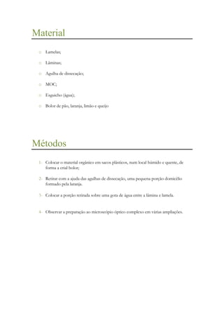 Material
o Lamelas;
o Lâminas;
o Agulha de dissecação;
o MOC;
o Esguicho (água);
o Bolor de pão, laranja, limão e queijo

Métodos
1- Colocar o material orgânico em sacos plásticos, num local húmido e quente, de
forma a crial bolor;
2- Retirar com a ajuda das agulhas de dissecação, uma pequena porção domicélio
formado pela laranja.
3- Colocar a porção retirada sobre uma gota de água entre a lâmina e lamela.

4- Observar a preparação ao microscópio óptico complexo em várias ampliações.

 