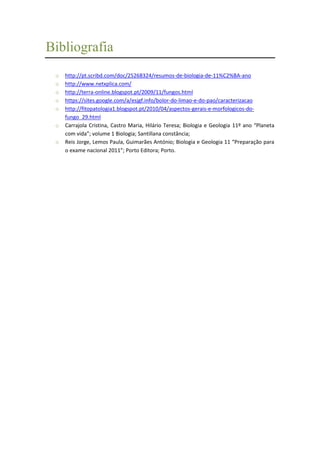 Bibliografia
o
o
o
o
o
o
o

http://pt.scribd.com/doc/25268324/resumos-de-biologia-de-11%C2%BA-ano
http://www.netxplica.com/
http://terra-online.blogspot.pt/2009/11/fungos.html
https://sites.google.com/a/esjgf.info/bolor-do-limao-e-do-pao/caracterizacao
http://fitopatologia1.blogspot.pt/2010/04/aspectos-gerais-e-morfologicos-dofungo_29.html
Carrajola Cristina, Castro Maria, Hilário Teresa; Biologia e Geologia 11º ano “Planeta
com vida”; volume 1 Biologia; Santillana constância;
Reis Jorge, Lemos Paula, Guimarães António; Biologia e Geologia 11 “Preparação para
o exame nacional 2011”; Porto Editora; Porto.

 