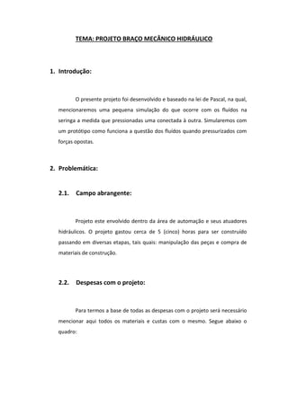 TEMA: PROJETO BRAÇO MECÂNICO HIDRÁULICO
1. Introdução:
O presente projeto foi desenvolvido e baseado na lei de Pascal, na qual,
mencionaremos uma pequena simulação do que ocorre com os fluídos na
seringa a medida que pressionadas uma conectada à outra. Simularemos com
um protótipo como funciona a questão dos fluídos quando pressurizados com
forças opostas.
2. Problemática:
2.1. Campo abrangente:
Projeto este envolvido dentro da área de automação e seus atuadores
hidráulicos. O projeto gastou cerca de 5 (cinco) horas para ser construído
passando em diversas etapas, tais quais: manipulação das peças e compra de
materiais de construção.
2.2. Despesas com o projeto:
Para termos a base de todas as despesas com o projeto será necessário
mencionar aqui todos os materiais e custas com o mesmo. Segue abaixo o
quadro:
 