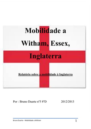Bruno Duarte – Mobilidade a Witham 1
Mobilidade a
Witham, Essex,
Inglaterra
Relatório sobre a mobilidade à Inglaterra
Por : Bruno Duarte nº5 8ºD 2012/2013
 