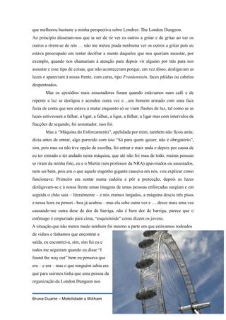 Bruno Duarte – Mobilidade a Witham 11
que melhorou bastante a minha perspectiva sobre Londres: The London Dungeon.
Ao principio disseram-nos que ia ser de rir ver os outros a gritar e de gritar ao ver os
outros a rirem-se de nós … não me meteu piada nenhuma ver os outros a gritar pois eu
estava preocupado em tentar decifrar a mente daqueles que nos queriam assustar, por
exemplo, quando nos chamariam à atenção para depois vir alguém por trás para nos
assustar e esse tipo de coisas, que não aconteceram porque, em vez disso, desligavam as
luzes e apareciam à nossa frente, com caras, tipo Frankenstein, faces pálidas ou cabelos
despenteados.
Mas os episódios mais assustadores foram quando estávamos num café e de
repente a luz se desligou e acendeu outra vez e…um homem armado com uma faca
fazia de conta que nos estava a matar enquanto só se viam flashes de luz, tal como se as
luzes estivessem a falhar, a ligar, a falhar, a ligar, a falhar, a ligar mas com intervalos de
fracções de segundo, foi assustador, isso foi.
Mas a “Máquina do Enforcamento”, apelidada por mim, também não ficou atrás;
dizia antes de entrar, algo parecido com isto “Só para quem quiser, não é obrigatório”,
sim, pois mas eu não tive opção de escolha, foi entrar e mais nada e depois por causa de
eu ter entrado e ter andado nesta máquina, que até não foi mau de todo, muitas pessoas
se riram da minha foto, eu e o Martin (um professor da NRA) apavorados ou assustados,
nem sei bem, pois era o que aquele engenho gigante causava em nós, vou explicar como
funcionava: Primeiro era sentar numa cadeira e pôr a protecção, depois as luzes
desligavam-se e à nossa frente umas imagens de umas pessoas enforcadas surgiam e em
seguida o chão saía – literalmente – e nós eramos largados, a máquina descia três pisos
e nessa hora eu pensei - boa já acabou – mas ela sobe outra vez e … desce mais uma vez
causando-me outra dose de dor de barriga, não é bem dor de barriga, parece que o
estômago é empurrado para cima, “esquisitóide” como dizem os jovens.
A situação que não meteu medo nenhum foi mesmo a parte em que estávamos rodeados
de vidros e tínhamos que encontrar a
saída, eu encontrei-a, sim, sim fui eu e
todos me seguiram quando eu disse “I
found the way out” bem eu pensava que
era – e era – mas o que ninguém sabia era
que para sairmos tinha que uma pessoa da
organização da London Dungeon nos
 